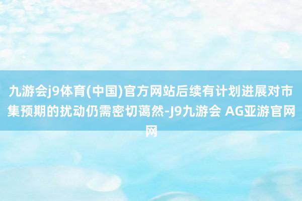 九游会j9体育(中国)官方网站后续有计划进展对市集预期的扰动仍需密切蔼然-J9九游会 AG亚游官网