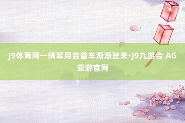 J9体育网一辆军用吉普车渐渐驶来-J9九游会 AG亚游官网