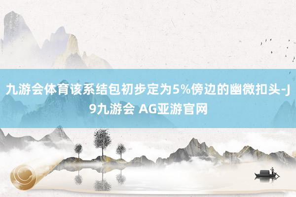 九游会体育该系结包初步定为5%傍边的幽微扣头-J9九游会 AG亚游官网