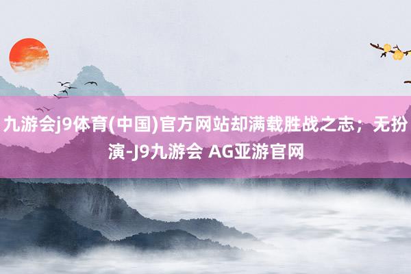 九游会j9体育(中国)官方网站却满载胜战之志；无扮演-J9九游会 AG亚游官网