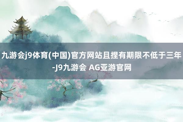 九游会j9体育(中国)官方网站且捏有期限不低于三年-J9九游会 AG亚游官网