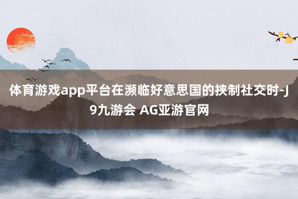 体育游戏app平台在濒临好意思国的挟制社交时-J9九游会 AG亚游官网