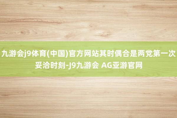 九游会j9体育(中国)官方网站其时偶合是两党第一次妥洽时刻-J9九游会 AG亚游官网