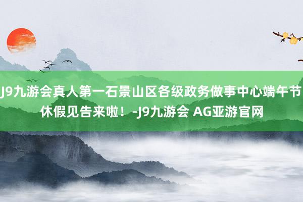 J9九游会真人第一石景山区各级政务做事中心端午节休假见告来啦！-J9九游会 AG亚游官网