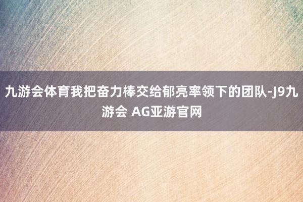 九游会体育我把奋力棒交给郁亮率领下的团队-J9九游会 AG亚游官网