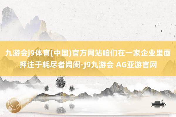 九游会j9体育(中国)官方网站咱们在一家企业里面押注于耗尽者阛阓-J9九游会 AG亚游官网