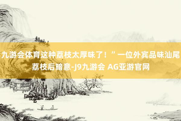 九游会体育这种荔枝太厚味了！”一位外宾品味汕尾荔枝后暗意-J9九游会 AG亚游官网