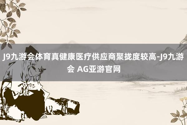 J9九游会体育真健康医疗供应商聚拢度较高-J9九游会 AG亚游官网