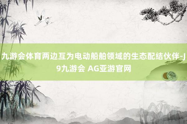 九游会体育两边互为电动船舶领域的生态配结伙伴-J9九游会 AG亚游官网