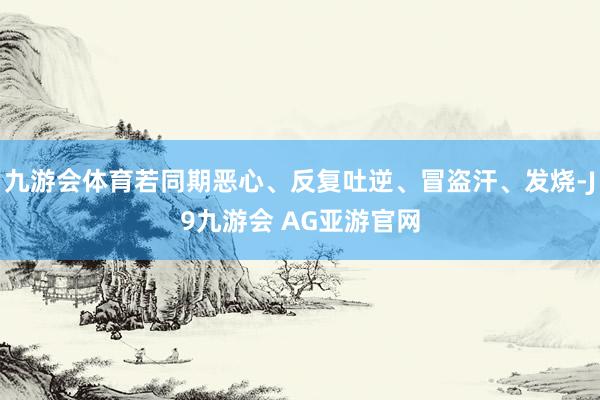 九游会体育若同期恶心、反复吐逆、冒盗汗、发烧-J9九游会 AG亚游官网