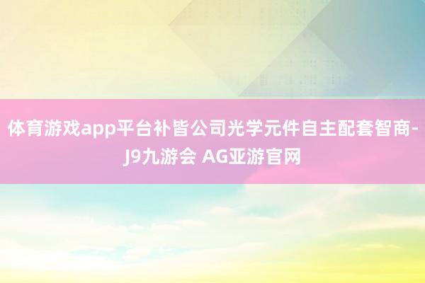 体育游戏app平台补皆公司光学元件自主配套智商-J9九游会 AG亚游官网