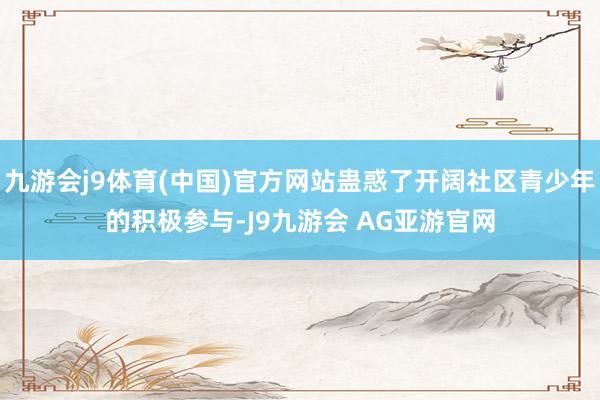 九游会j9体育(中国)官方网站蛊惑了开阔社区青少年的积极参与-J9九游会 AG亚游官网