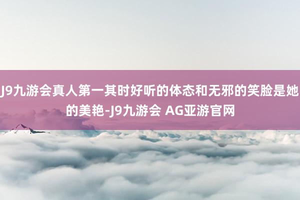 J9九游会真人第一其时好听的体态和无邪的笑脸是她的美艳-J9九游会 AG亚游官网