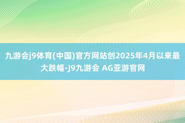 九游会j9体育(中国)官方网站创2025年4月以来最大跌幅-J9九游会 AG亚游官网