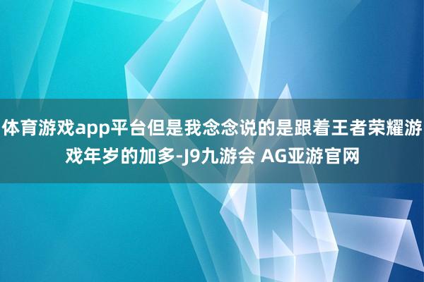 体育游戏app平台但是我念念说的是跟着王者荣耀游戏年岁的加多-J9九游会 AG亚游官网