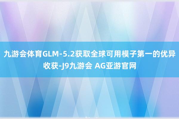 九游会体育GLM-5.2获取全球可用模子第一的优异收获-J9九游会 AG亚游官网
