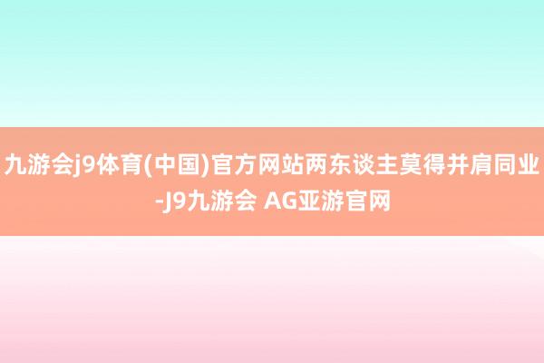 九游会j9体育(中国)官方网站两东谈主莫得并肩同业-J9九游会 AG亚游官网