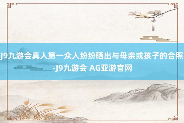 J9九游会真人第一众人纷纷晒出与母亲或孩子的合照-J9九游会 AG亚游官网