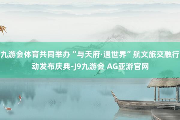 九游会体育共同举办“与天府·遇世界”航文旅交融行动发布庆典-J9九游会 AG亚游官网