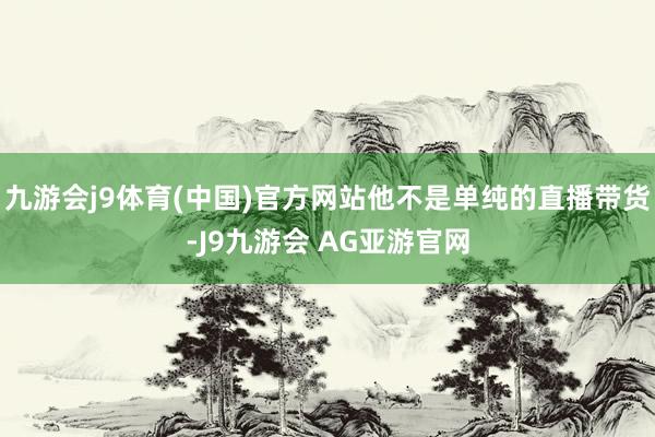 九游会j9体育(中国)官方网站他不是单纯的直播带货-J9九游会 AG亚游官网