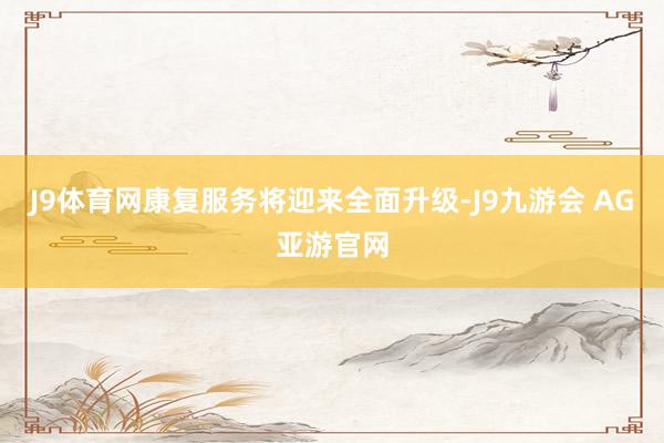 J9体育网康复服务将迎来全面升级-J9九游会 AG亚游官网