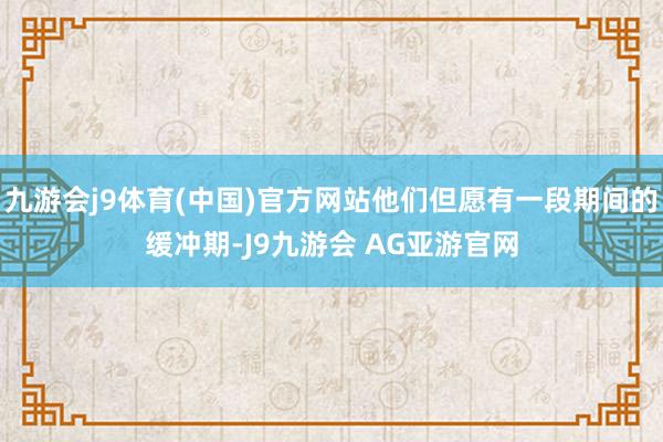 九游会j9体育(中国)官方网站他们但愿有一段期间的缓冲期-J9九游会 AG亚游官网