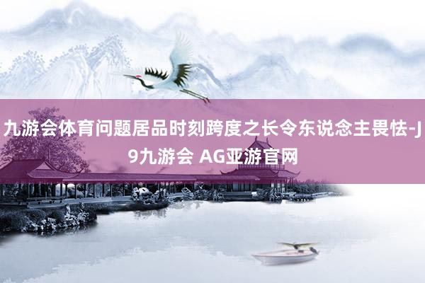 九游会体育问题居品时刻跨度之长令东说念主畏怯-J9九游会 AG亚游官网