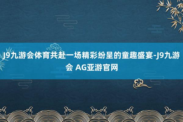 J9九游会体育共赴一场精彩纷呈的童趣盛宴-J9九游会 AG亚游官网